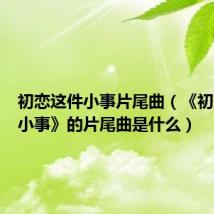 初恋这件小事片尾曲（《初恋这件小事》的片尾曲是什么）