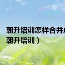 朝升培训怎样合并成绩（朝升培训）