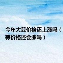 今年大蒜价格还上涨吗(今年大蒜价格还会涨吗)