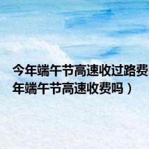 今年端午节高速收过路费吗(今年端午节高速收费吗)