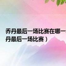 乔丹最后一场比赛在哪一年(乔丹最后一场比赛)