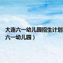 大连六一幼儿园招生计划(大连六一幼儿园)