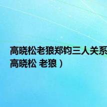 高晓松老狼郑钧三人关系如何(高晓松 老狼)