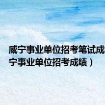 威宁事业单位招考笔试成绩(威宁事业单位招考成绩)