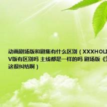 动画剧场版和剧集有什么区别(XXXHOLIC剧场版和TV版有区别吗 主线都是一样的吗 剧场版《笼》怎么看这很纠结啊)