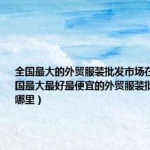 全国最大的外贸服装批发市场在哪里(中国最大最好最便宜的外贸服装批发市场在哪里)
