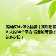 房间改ktv怎么隔音(我想把客厅改成KTV 大约30个平方 设备加隔音材料 大约要花多少钱)