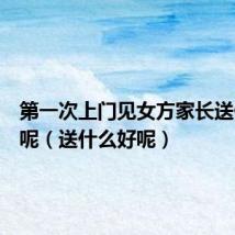第一次上门见女方家长送什么好呢(送什么好呢)