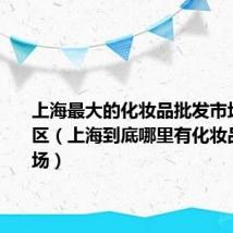 上海最大的化妆品批发市场在哪个区(上海到底哪里有化妆品批发市场)