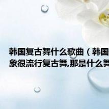 韩国复古舞什么歌曲(韩国最近好象很流行复古舞,那是什么舞蹈啊)
