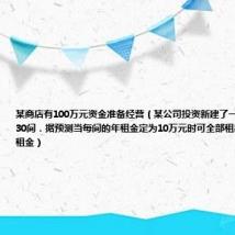 某商店有100万元资金准备经营(某公司投资新建了一商场共有商铺30间.据预测当每间的年租金定为10万元时可全部租出.每间的年租金)