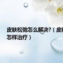 皮肤松弛怎么解决?(皮肤松弛怎样治疗)