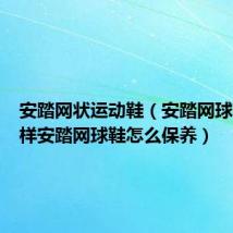 安踏网状运动鞋(安踏网球鞋怎么样安踏网球鞋怎么保养)