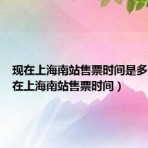 现在上海南站售票时间是多少(现在上海南站售票时间)