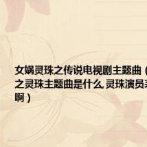 女娲灵珠之传说电视剧主题曲(女娲传说之灵珠主题曲是什么,灵珠演员表哪儿有啊)