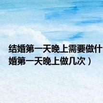 结婚第一天晚上需要做什么(结婚第一天晚上做几次)