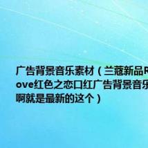 广告背景音乐素材(兰蔻新品RougeinLove红色之恋口红广告背景音乐 是什么啊就是最新的这个)