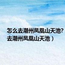 怎么去潮州凤凰山天池?(怎么去潮州凤凰山天池)