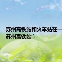 苏州高铁站和火车站在一起吗(苏州高铁站)