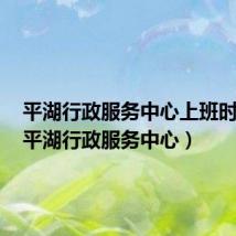 平湖行政服务中心上班时间表(平湖行政服务中心)