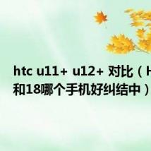 htc u11+ u12+ 对比(HTC17和18哪个手机好纠结中)
