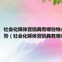 社会化媒体营销具有哪些特点和优势(社会化媒体营销具有哪些特点)