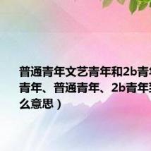 普通青年文艺青年和2b青年（文艺青年、普通青年、2b青年到底是什么意思）