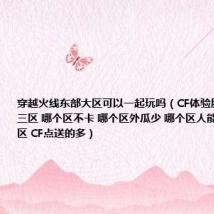 穿越火线东部大区可以一起玩吗(CF体验服一区 二区 三区 哪个区不卡 哪个区外瓜少 哪个区人能多点 哪个区 CF点送的多)