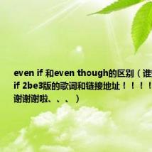 even if 和even though的区别(谁知道 even if 2be3版的歌词和链接地址!!!!告诉我谢谢谢谢啦、、、)