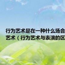 行为艺术是在一种什么场合表演的艺术(行为艺术与表演的区别)