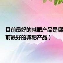 目前最好的减肥产品是哪种(目前最好的减肥产品)