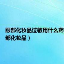 眼部化妆品过敏用什么药膏(眼部化妆品)