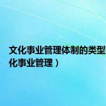 文化事业管理体制的类型有(文化事业管理)