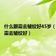 什么眼霜去皱纹好45岁(什么眼霜去皱纹好)