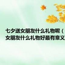 七夕送女朋友什么礼物呢(七夕送女朋友什么礼物好最有意义)