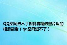 QQ空间进不了但能看精选照片里的相册能看(qq空间进不了)