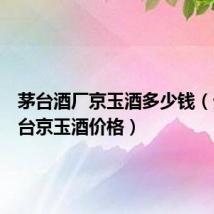 茅台酒厂京玉酒多少钱(贵州茅台京玉酒价格)