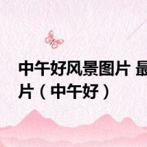 中午好风景图片 最新图片(中午好)