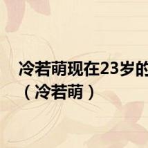 冷若萌现在23岁的照片(冷若萌)