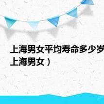 上海男女平均寿命多少岁左右(上海男女)