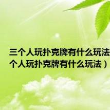 三个人玩扑克牌有什么玩法呢(三个人玩扑克牌有什么玩法)