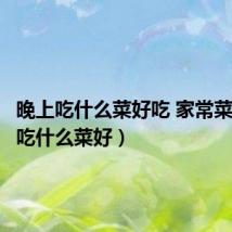 晚上吃什么菜好吃 家常菜(晚上吃什么菜好)