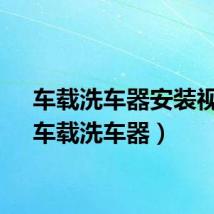 车载洗车器安装视频（车载洗车器）