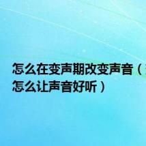 怎么在变声期改变声音(变声期怎么让声音好听)