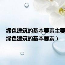 绿色建筑的基本要素主要包括(绿色建筑的基本要素)