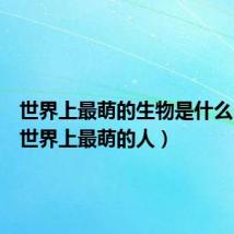 世界上最萌的生物是什么(谁是世界上最萌的人)