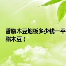 香脂木豆地板多少钱一平米(香脂木豆)