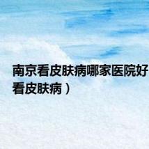 南京看皮肤病哪家医院好(南京看皮肤病)