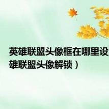 英雄联盟头像框在哪里设置(英雄联盟头像解锁)