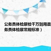 公务员体检尿检千万别用晨尿(公务员体检尿常规标准)